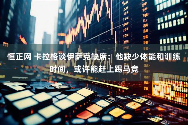 恒正网 卡拉格谈伊萨克缺席：他缺少体能和训练时间，或许能赶上踢马竞