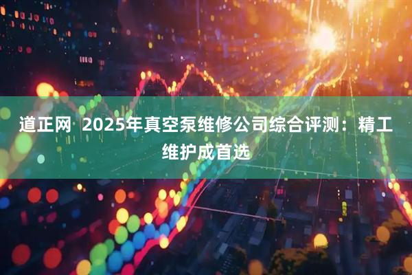 道正网  2025年真空泵维修公司综合评测：精工维护成首选