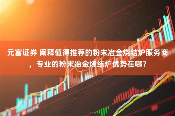元富证券 阐释值得推荐的粉末冶金烧结炉服务商，专业的粉末冶金烧结炉优势在哪？