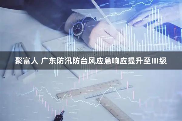 聚富人 广东防汛防台风应急响应提升至Ⅲ级