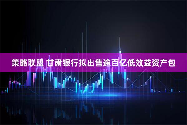 策略联盟 甘肃银行拟出售逾百亿低效益资产包