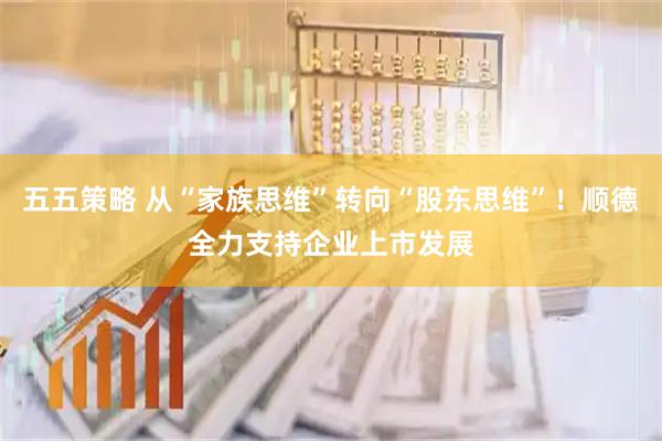 五五策略 从“家族思维”转向“股东思维”！顺德全力支持企业上市发展