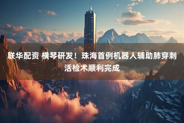 联华配资 横琴研发！珠海首例机器人辅助肺穿刺活检术顺利完成