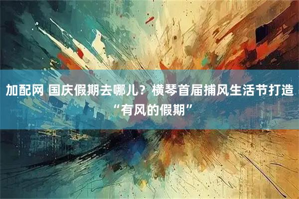 加配网 国庆假期去哪儿？横琴首届捕风生活节打造 “有风的假期”