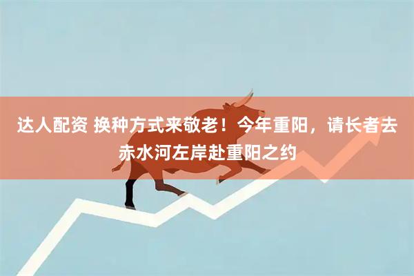 达人配资 换种方式来敬老！今年重阳，请长者去赤水河左岸赴重阳之约
