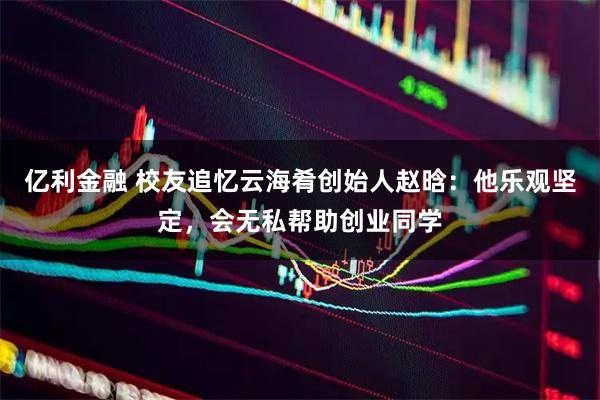 亿利金融 校友追忆云海肴创始人赵晗：他乐观坚定，会无私帮助创业同学