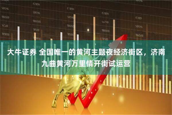 大牛证券 全国唯一的黄河主题夜经济街区，济南九曲黄河万里情开街试运营