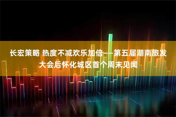 长宏策略 热度不减欢乐加倍——第五届湖南旅发大会后怀化城区首个周末见闻