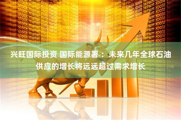 兴旺国际投资 国际能源署 ：未来几年全球石油供应的增长将远远超过需求增长