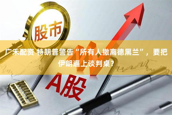 广禾配资 特朗普警告“所有人撤离德黑兰”，要把伊朗逼上谈判桌？