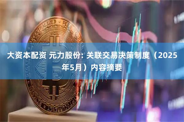 大资本配资 元力股份: 关联交易决策制度（2025年5月）内容摘要