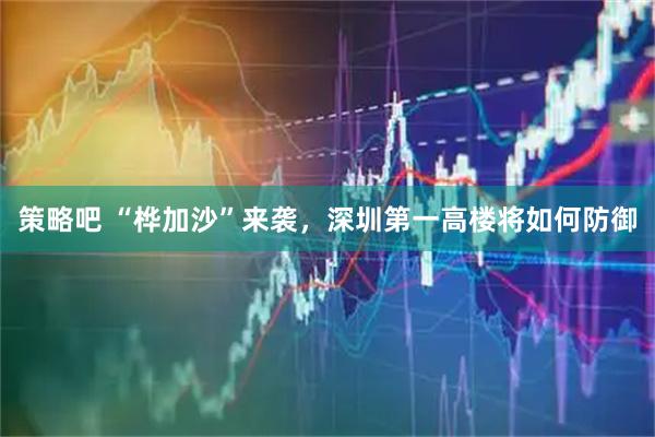 策略吧 “桦加沙”来袭，深圳第一高楼将如何防御