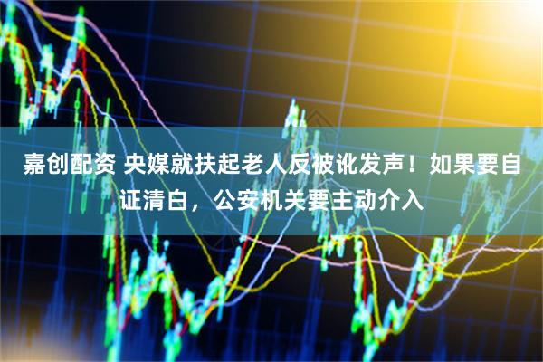 嘉创配资 央媒就扶起老人反被讹发声！如果要自证清白，公安机关要主动介入