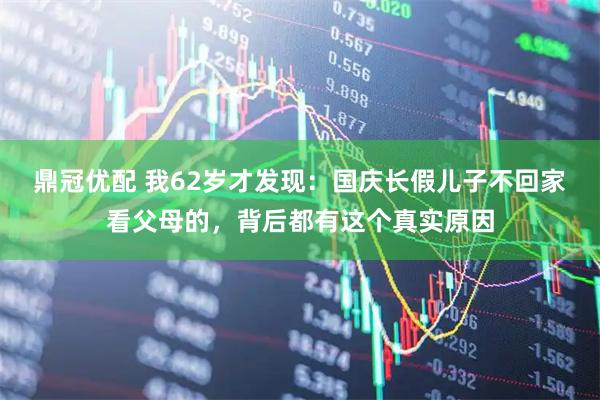 鼎冠优配 我62岁才发现：国庆长假儿子不回家看父母的，背后都有这个真实原因