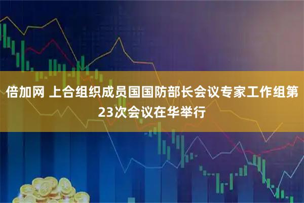 倍加网 上合组织成员国国防部长会议专家工作组第23次会议在华举行