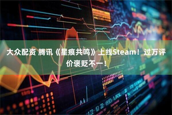 大众配资 腾讯《星痕共鸣》上线Steam!过万评价褒贬不一!