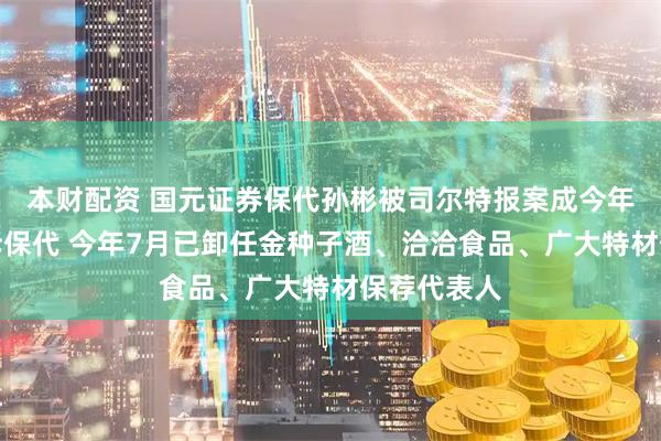 本财配资 国元证券保代孙彬被司尔特报案成今年首位被起诉保代 今年7月已卸任金种子酒、洽洽食品、广大特材保荐代表人