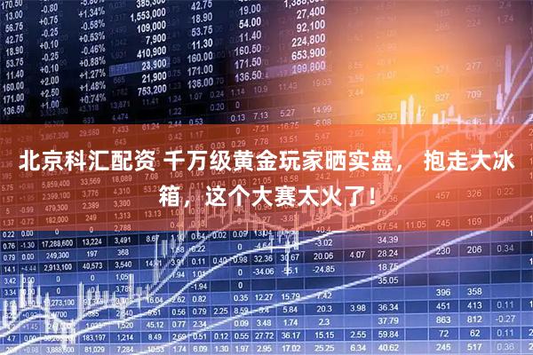北京科汇配资 千万级黄金玩家晒实盘， 抱走大冰箱，这个大赛太火了！