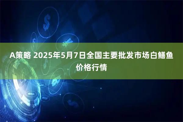 A策略 2025年5月7日全国主要批发市场白鳝鱼价格行情