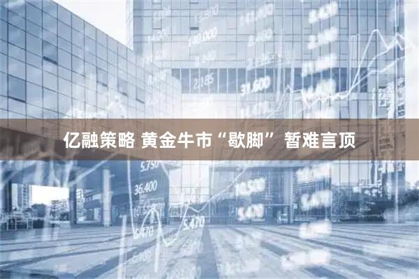 亿融策略 黄金牛市“歇脚” 暂难言顶