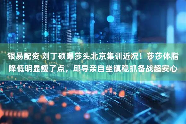 银易配资 刘丁硕曝莎头北京集训近况！莎莎体脂降低明显瘦了点，邱导亲自坐镇稳抓备战超安心