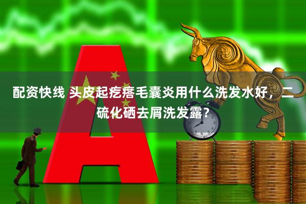 配资快线 头皮起疙瘩毛囊炎用什么洗发水好，二硫化硒去屑洗发露？