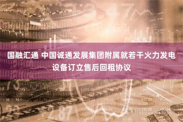 国融汇通 中国诚通发展集团附属就若干火力发电设备订立售后回租协议