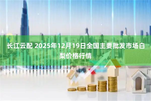 长江云配 2025年12月19日全国主要批发市场白梨价格行情