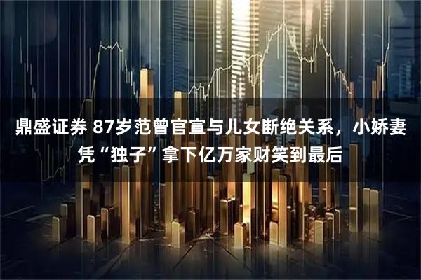 鼎盛证券 87岁范曾官宣与儿女断绝关系，小娇妻凭“独子”拿下亿万家财笑到最后