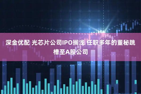 深金优配 光芯片公司IPO搁浅 任职多年的董秘跳槽至A股公司