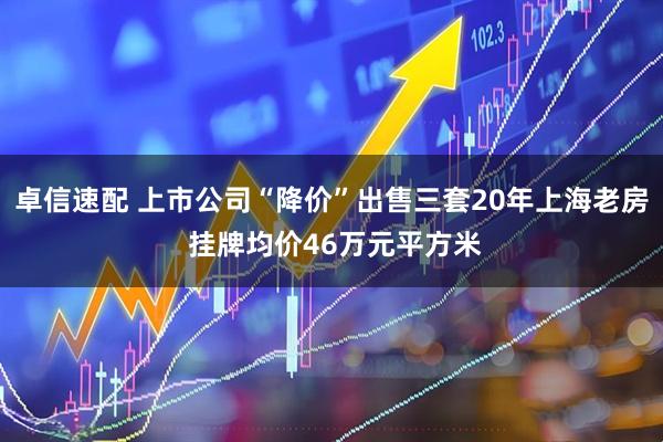 卓信速配 上市公司“降价”出售三套20年上海老房 挂牌均价46万元平方米