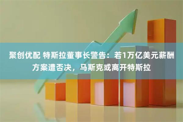 聚创优配 特斯拉董事长警告:若1万亿美元薪酬方案遭否决,马斯克或离开特斯拉