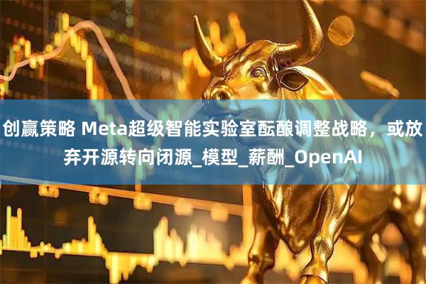 创赢策略 Meta超级智能实验室酝酿调整战略，或放弃开源转向闭源_模型_薪酬_OpenAI