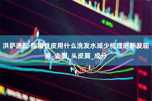 洪萨速配 脂溢性皮用什么洗发水减少梳理时断发现象_去屑_头皮屑_成分