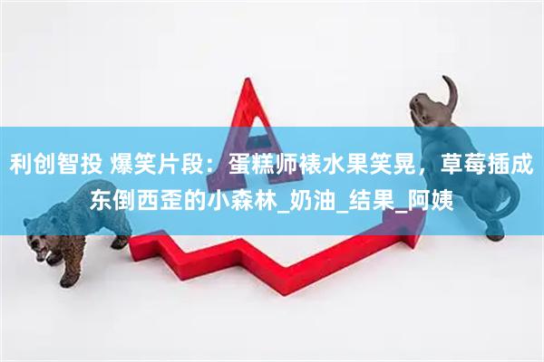利创智投 爆笑片段：蛋糕师裱水果笑晃，草莓插成东倒西歪的小森林_奶油_结果_阿姨