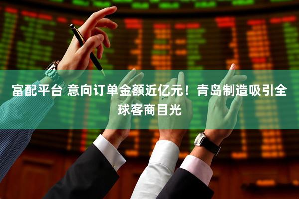 富配平台 意向订单金额近亿元！青岛制造吸引全球客商目光